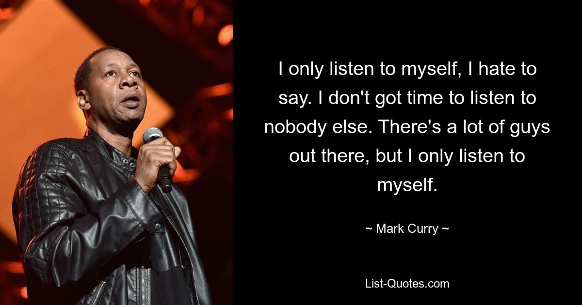 I only listen to myself, I hate to say. I don't got time to listen to nobody else. There's a lot of guys out there, but I only listen to myself. — © Mark Curry