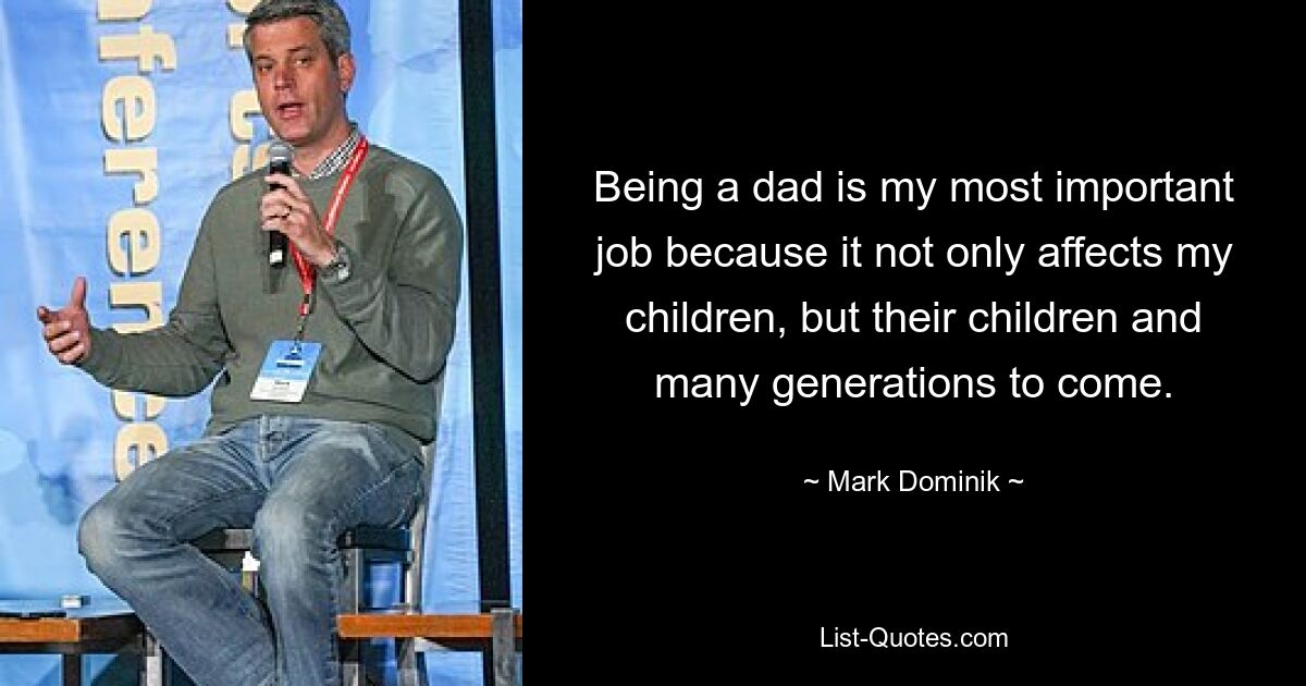 Being a dad is my most important job because it not only affects my children, but their children and many generations to come. — © Mark Dominik