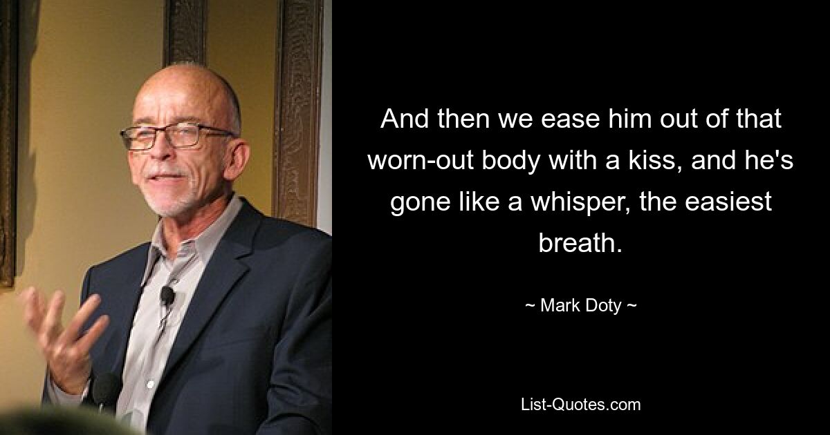 And then we ease him out of that worn-out body with a kiss, and he's gone like a whisper, the easiest breath. — © Mark Doty