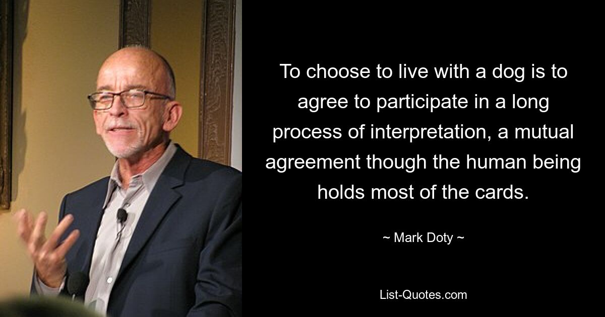 To choose to live with a dog is to agree to participate in a long process of interpretation, a mutual agreement though the human being holds most of the cards. — © Mark Doty