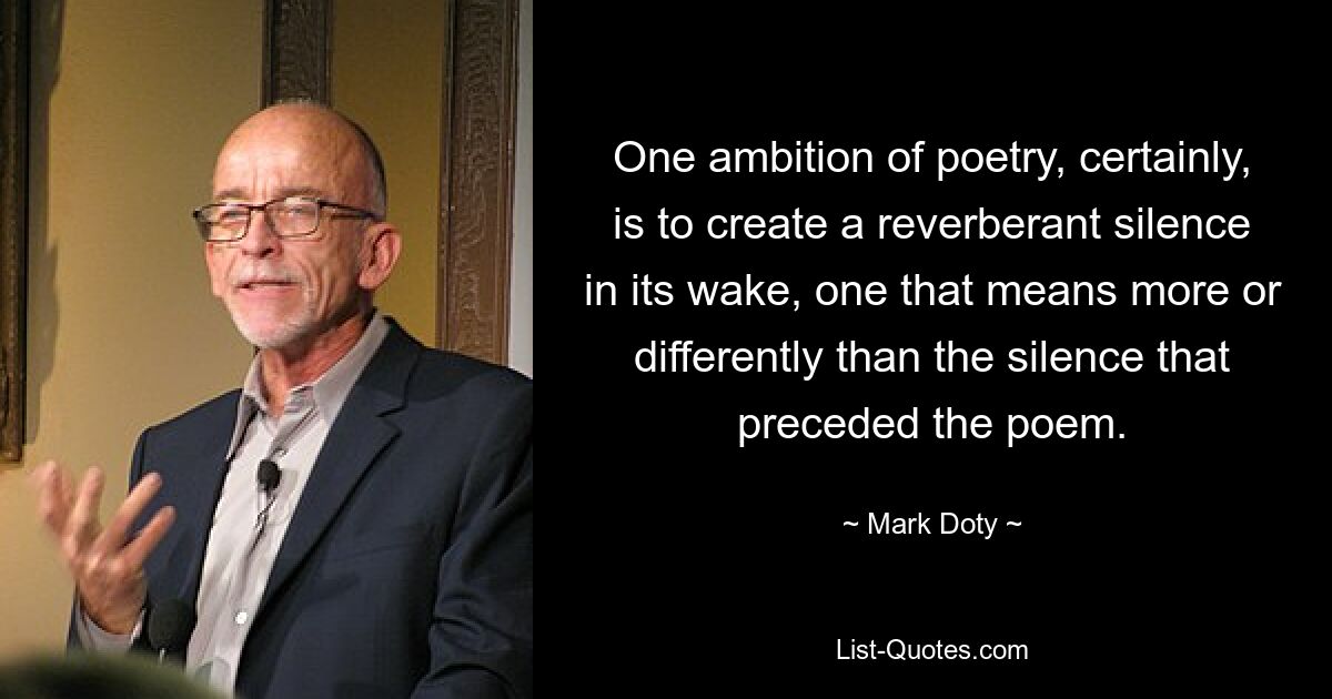 One ambition of poetry, certainly, is to create a reverberant silence in its wake, one that means more or differently than the silence that preceded the poem. — © Mark Doty