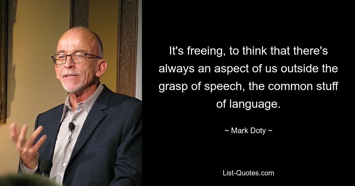 It's freeing, to think that there's always an aspect of us outside the grasp of speech, the common stuff of language. — © Mark Doty