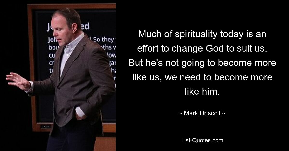 Much of spirituality today is an effort to change God to suit us. But he's not going to become more like us, we need to become more like him. — © Mark Driscoll