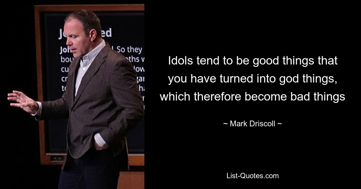 Idols tend to be good things that you have turned into god things, which therefore become bad things — © Mark Driscoll