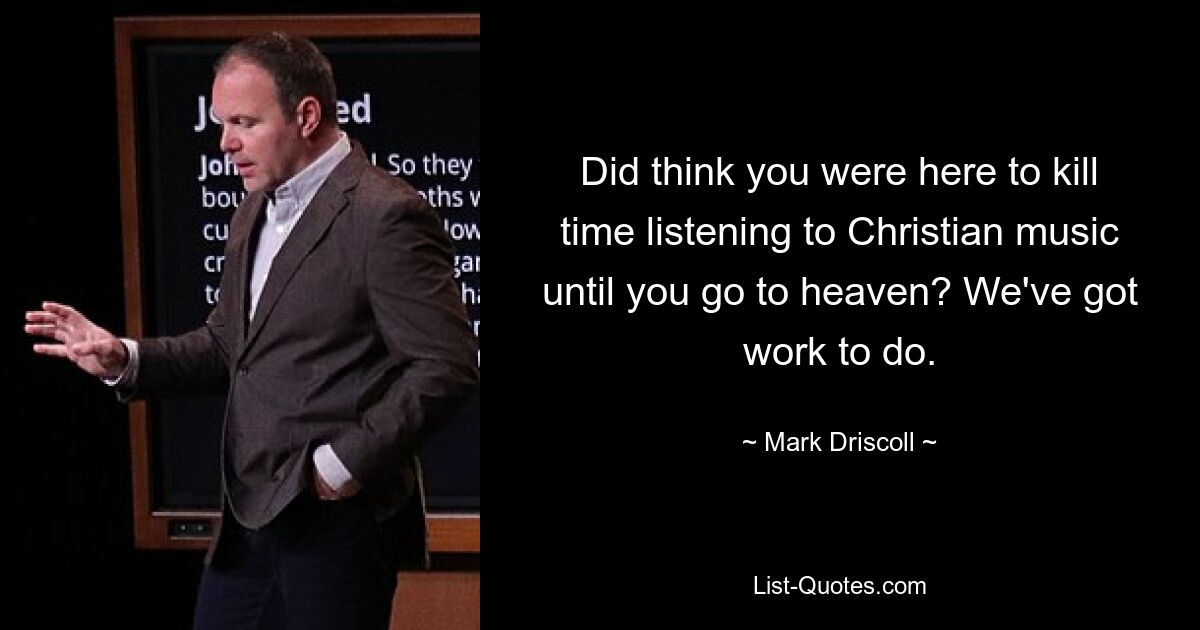 Did think you were here to kill time listening to Christian music until you go to heaven? We've got work to do. — © Mark Driscoll