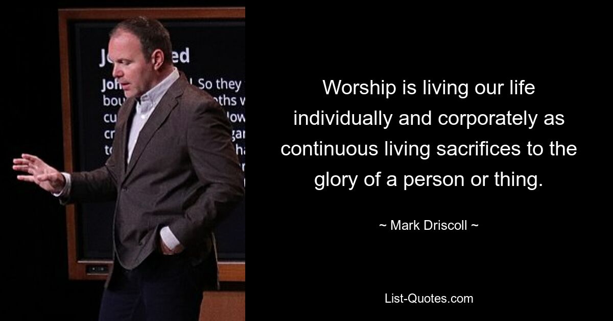 Worship is living our life individually and corporately as continuous living sacrifices to the glory of a person or thing. — © Mark Driscoll