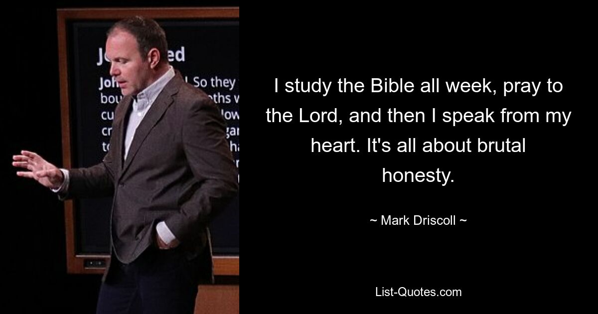 I study the Bible all week, pray to the Lord, and then I speak from my heart. It's all about brutal honesty. — © Mark Driscoll