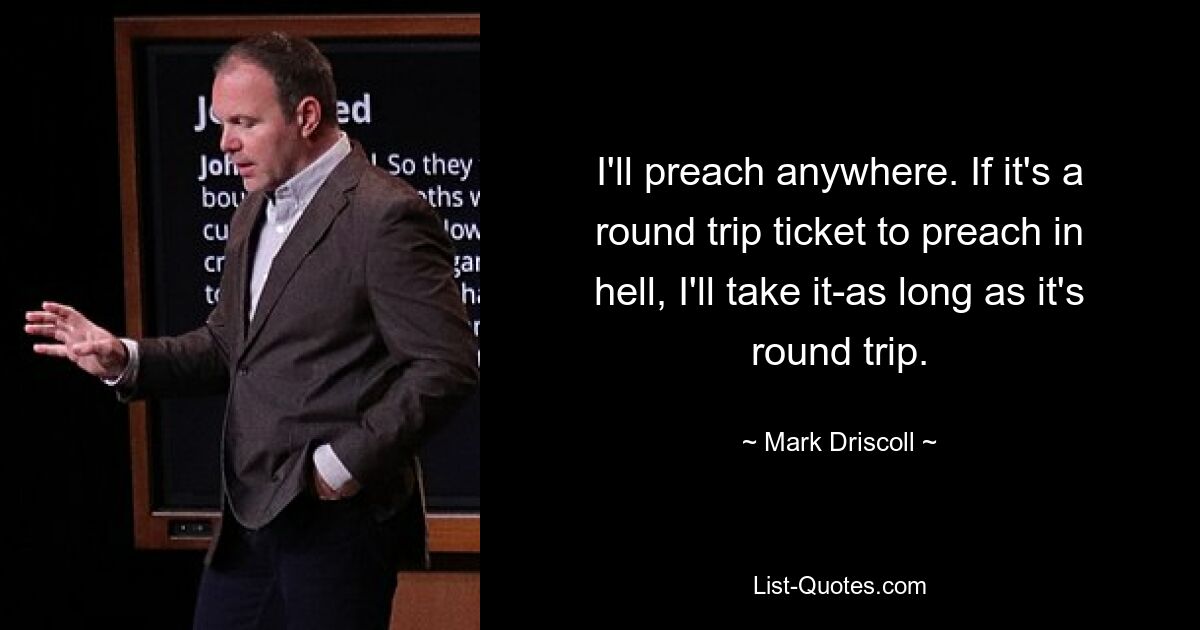 I'll preach anywhere. If it's a round trip ticket to preach in hell, I'll take it-as long as it's round trip. — © Mark Driscoll