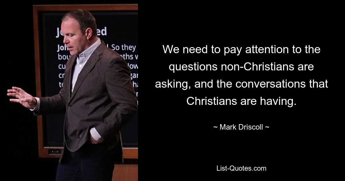 We need to pay attention to the questions non-Christians are asking, and the conversations that Christians are having. — © Mark Driscoll