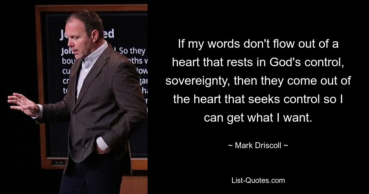 If my words don't flow out of a heart that rests in God's control, sovereignty, then they come out of the heart that seeks control so I can get what I want. — © Mark Driscoll