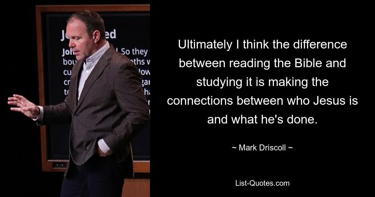 Ultimately I think the difference between reading the Bible and studying it is making the connections between who Jesus is and what he's done. — © Mark Driscoll