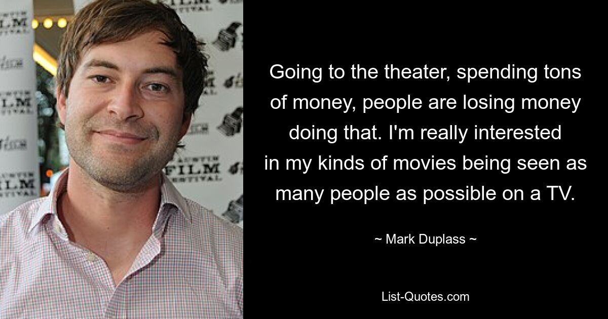 Going to the theater, spending tons of money, people are losing money doing that. I'm really interested in my kinds of movies being seen as many people as possible on a TV. — © Mark Duplass