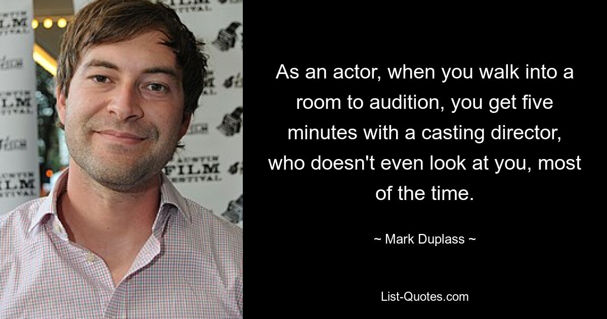 As an actor, when you walk into a room to audition, you get five minutes with a casting director, who doesn't even look at you, most of the time. — © Mark Duplass