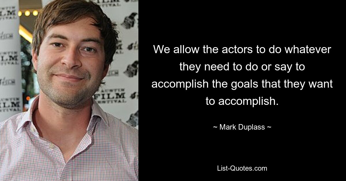 We allow the actors to do whatever they need to do or say to accomplish the goals that they want to accomplish. — © Mark Duplass