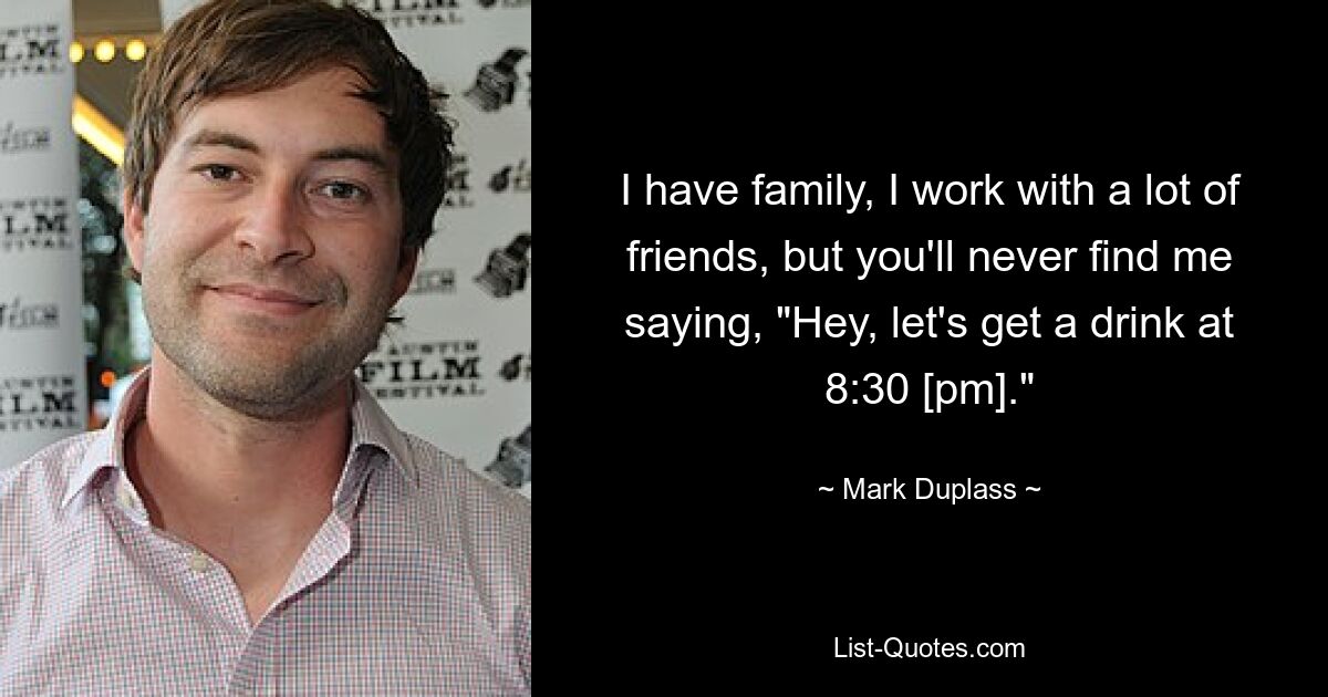 I have family, I work with a lot of friends, but you'll never find me saying, "Hey, let's get a drink at 8:30 [pm]." — © Mark Duplass