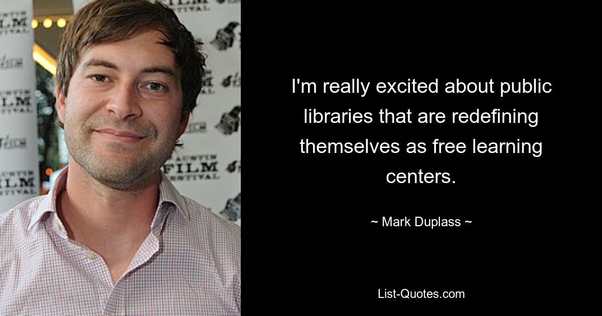 I'm really excited about public libraries that are redefining themselves as free learning centers. — © Mark Duplass