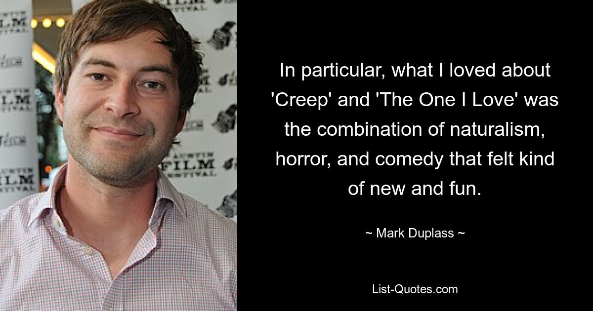 In particular, what I loved about 'Creep' and 'The One I Love' was the combination of naturalism, horror, and comedy that felt kind of new and fun. — © Mark Duplass