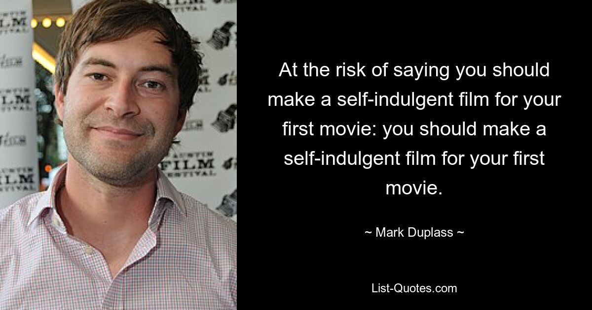 At the risk of saying you should make a self-indulgent film for your first movie: you should make a self-indulgent film for your first movie. — © Mark Duplass