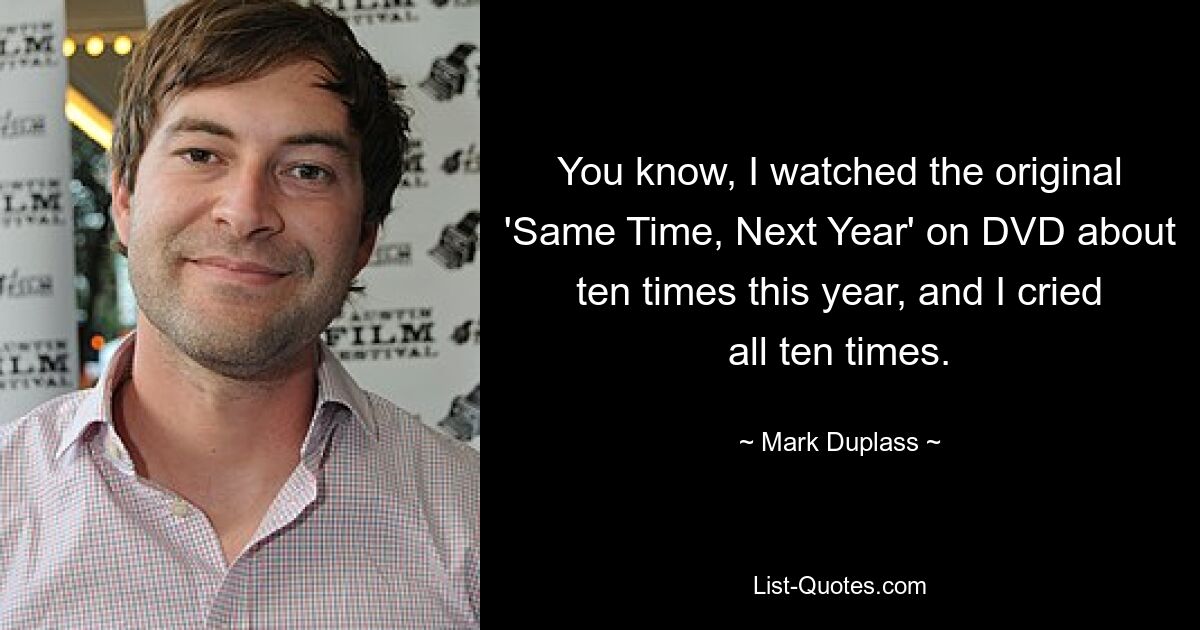 You know, I watched the original 'Same Time, Next Year' on DVD about ten times this year, and I cried all ten times. — © Mark Duplass