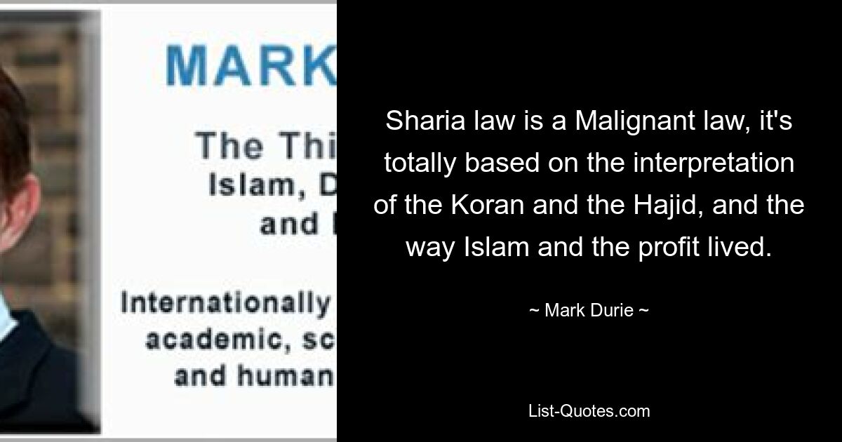 Sharia law is a Malignant law, it's totally based on the interpretation of the Koran and the Hajid, and the way Islam and the profit lived. — © Mark Durie