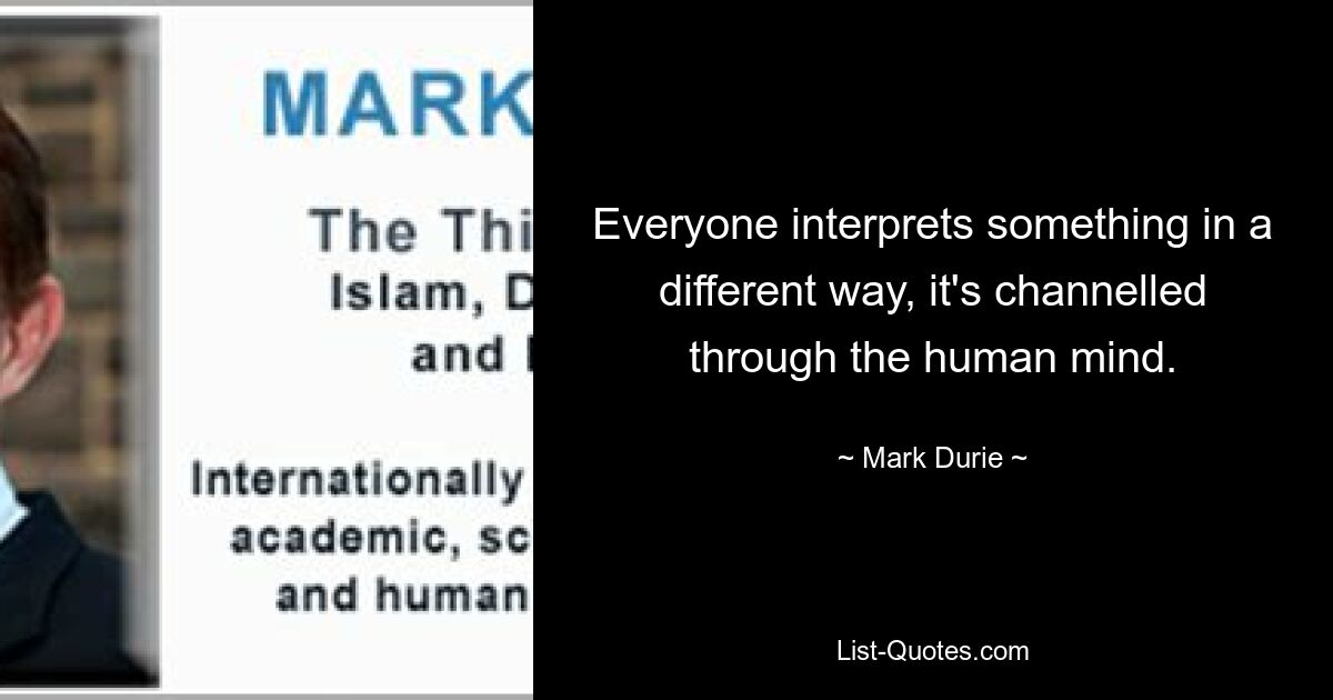 Everyone interprets something in a different way, it's channelled through the human mind. — © Mark Durie