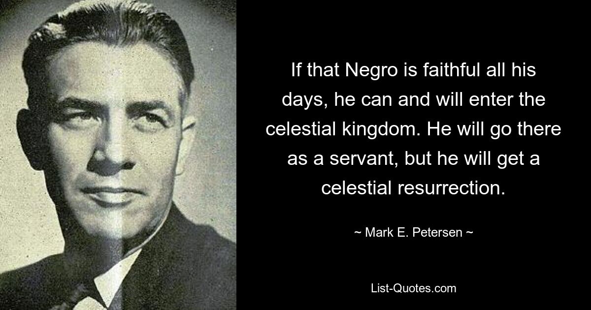 If that Negro is faithful all his days, he can and will enter the celestial kingdom. He will go there as a servant, but he will get a celestial resurrection. — © Mark E. Petersen