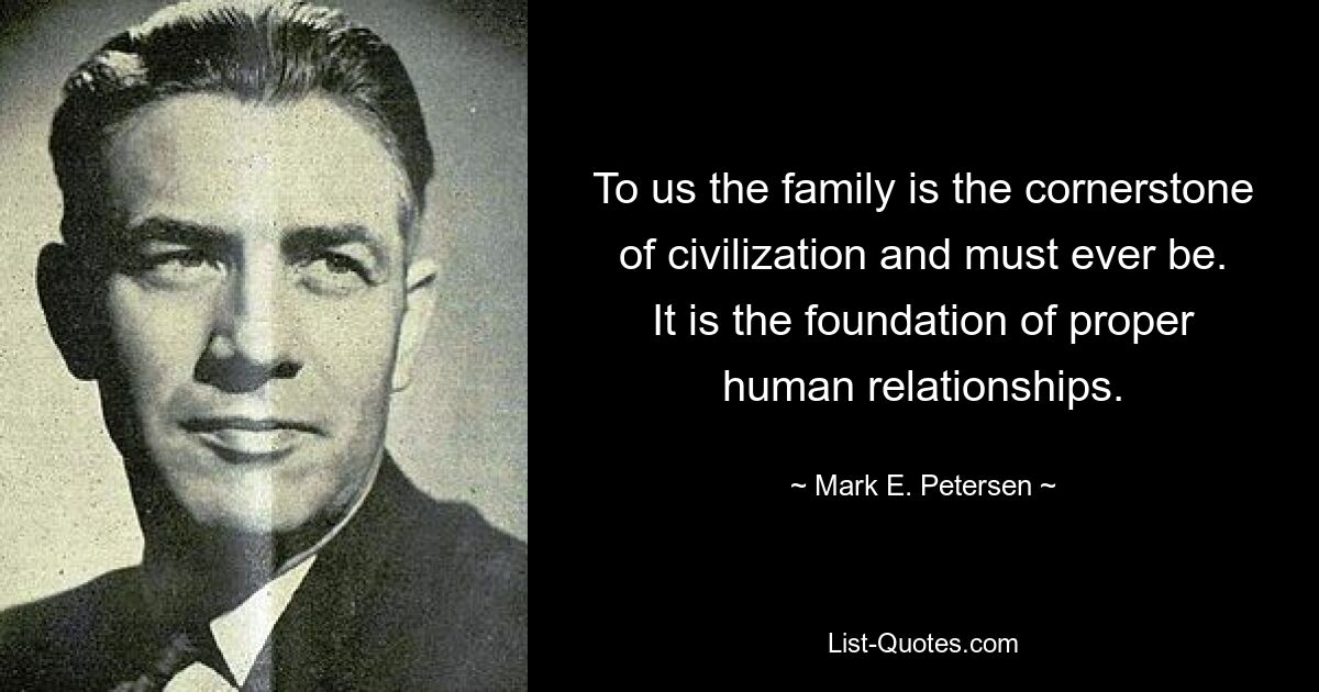 To us the family is the cornerstone of civilization and must ever be. It is the foundation of proper human relationships. — © Mark E. Petersen