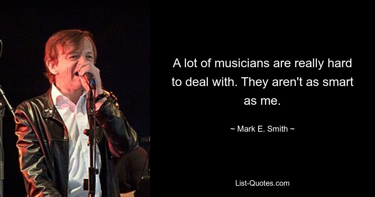 A lot of musicians are really hard to deal with. They aren't as smart as me. — © Mark E. Smith