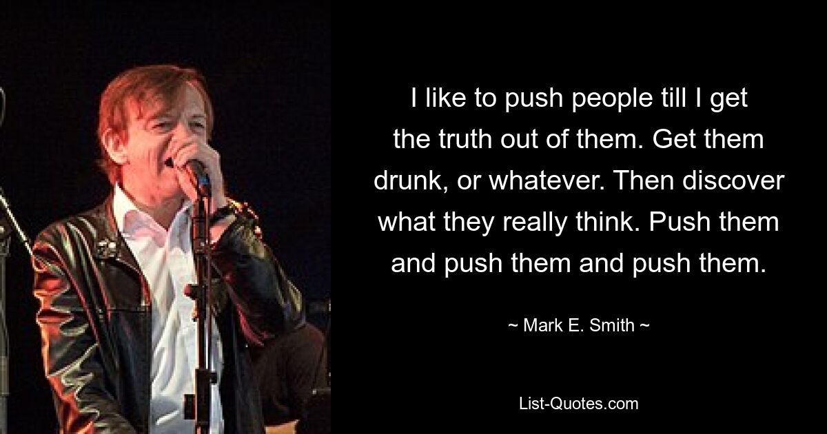 I like to push people till I get the truth out of them. Get them drunk, or whatever. Then discover what they really think. Push them and push them and push them. — © Mark E. Smith