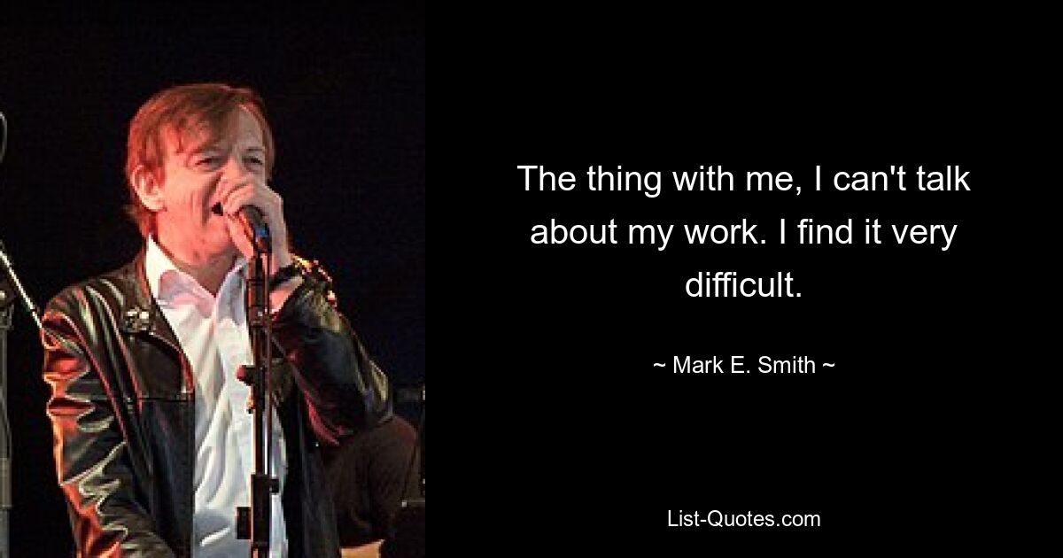 The thing with me, I can't talk about my work. I find it very difficult. — © Mark E. Smith