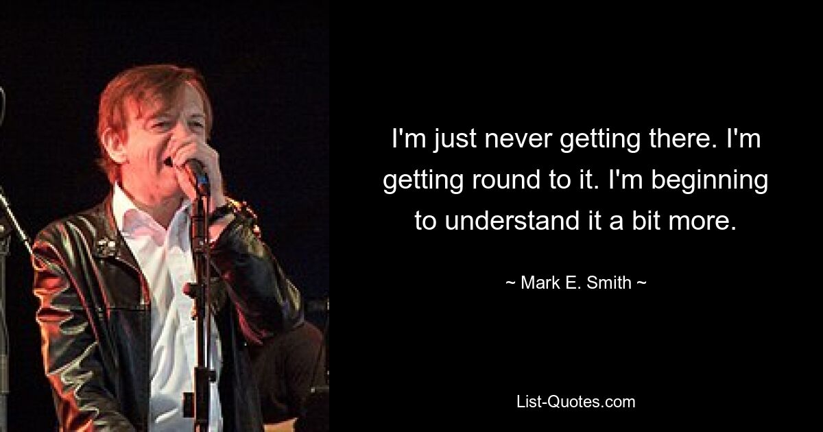 I'm just never getting there. I'm getting round to it. I'm beginning to understand it a bit more. — © Mark E. Smith