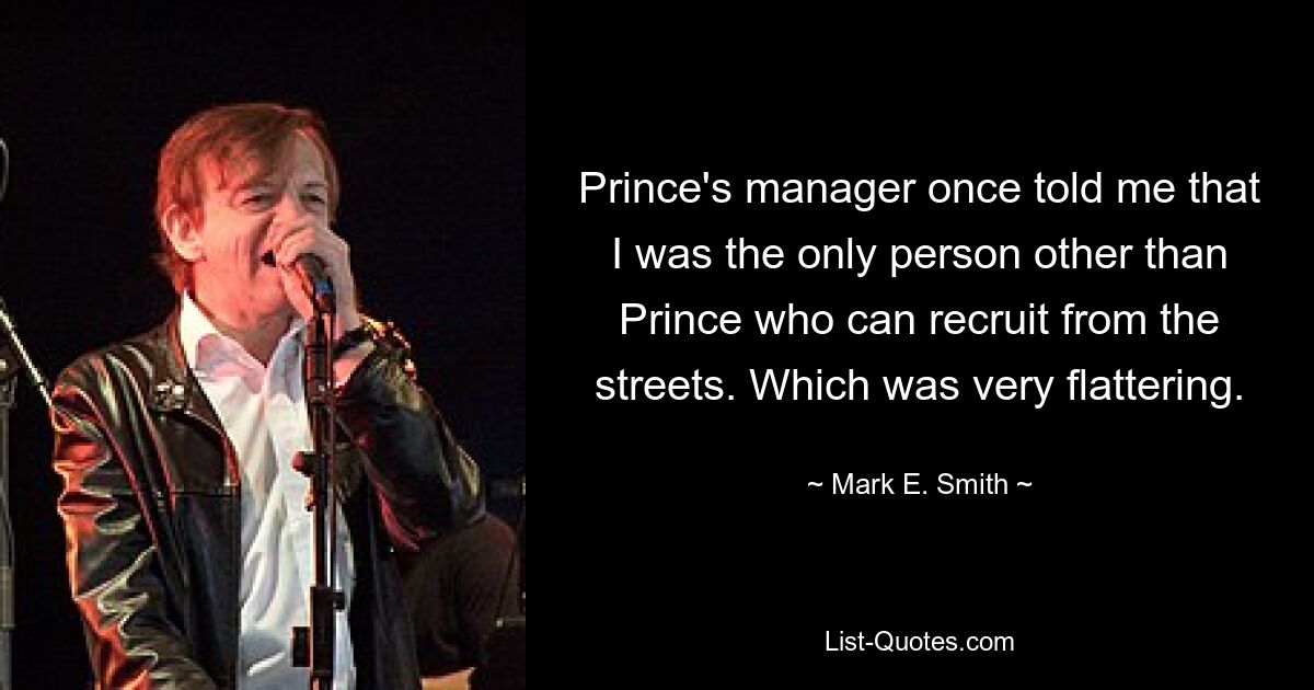 Prince's manager once told me that I was the only person other than Prince who can recruit from the streets. Which was very flattering. — © Mark E. Smith