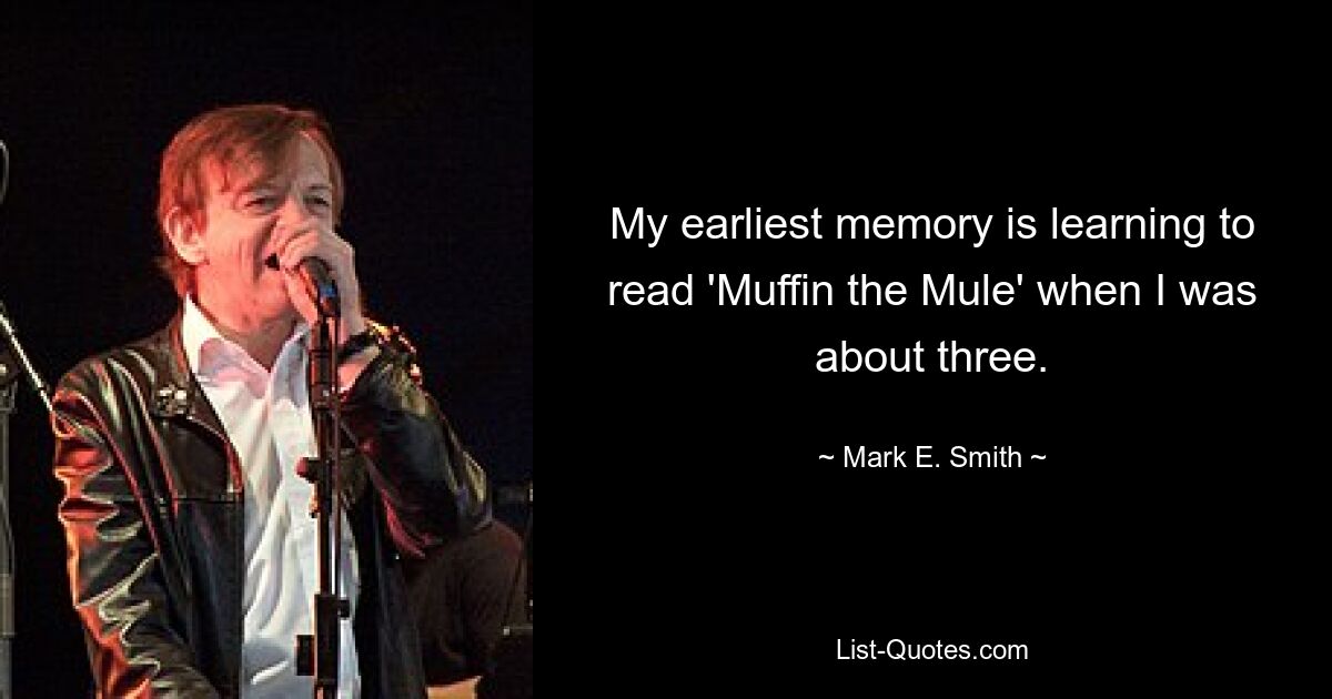 My earliest memory is learning to read 'Muffin the Mule' when I was about three. — © Mark E. Smith