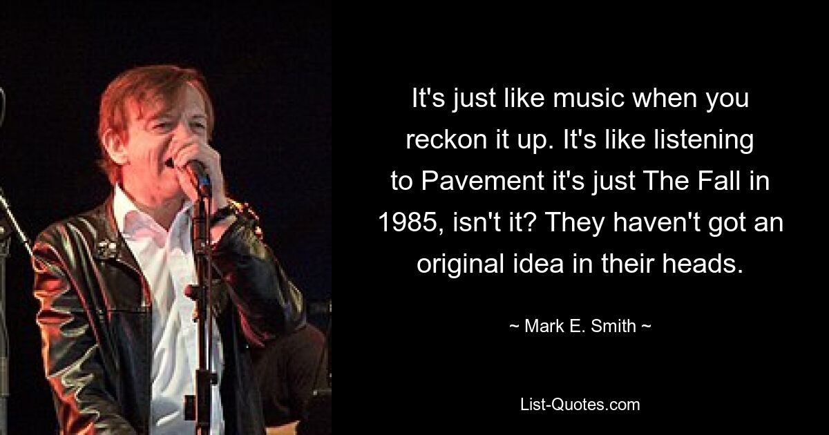 It's just like music when you reckon it up. It's like listening to Pavement it's just The Fall in 1985, isn't it? They haven't got an original idea in their heads. — © Mark E. Smith