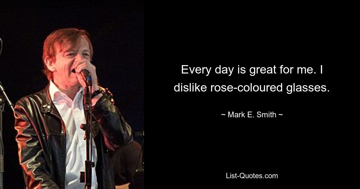 Every day is great for me. I dislike rose-coloured glasses. — © Mark E. Smith