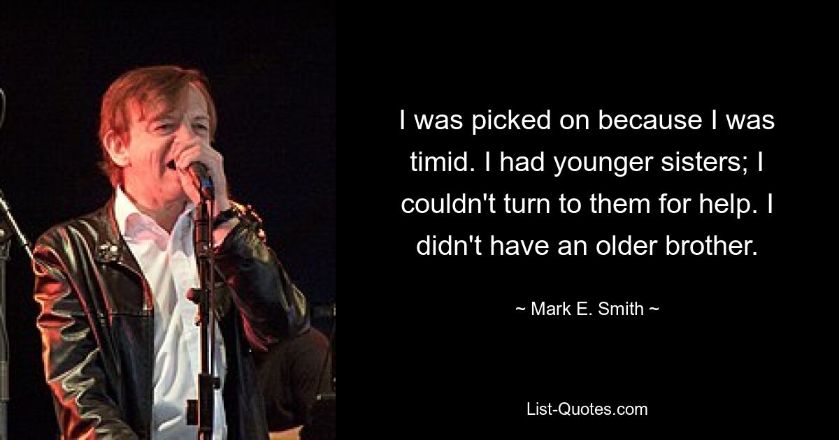 I was picked on because I was timid. I had younger sisters; I couldn't turn to them for help. I didn't have an older brother. — © Mark E. Smith