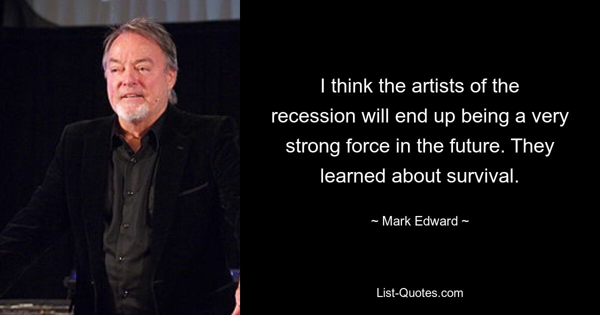 I think the artists of the recession will end up being a very strong force in the future. They learned about survival. — © Mark Edward