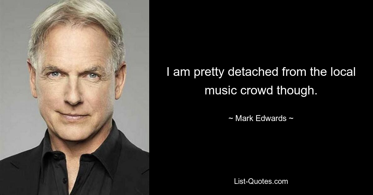 I am pretty detached from the local music crowd though. — © Mark Edwards