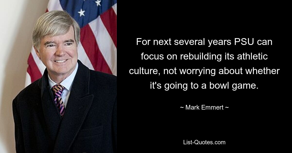 For next several years PSU can focus on rebuilding its athletic culture, not worrying about whether it's going to a bowl game. — © Mark Emmert