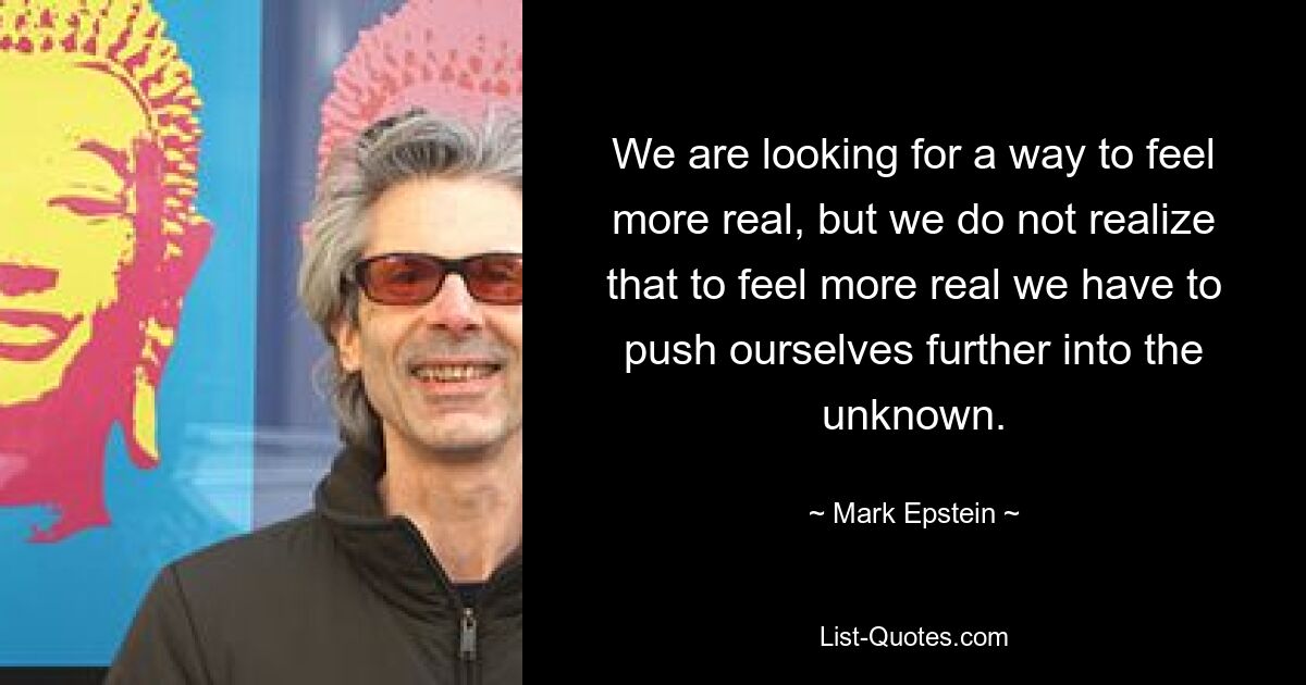 We are looking for a way to feel more real, but we do not realize that to feel more real we have to push ourselves further into the unknown. — © Mark Epstein