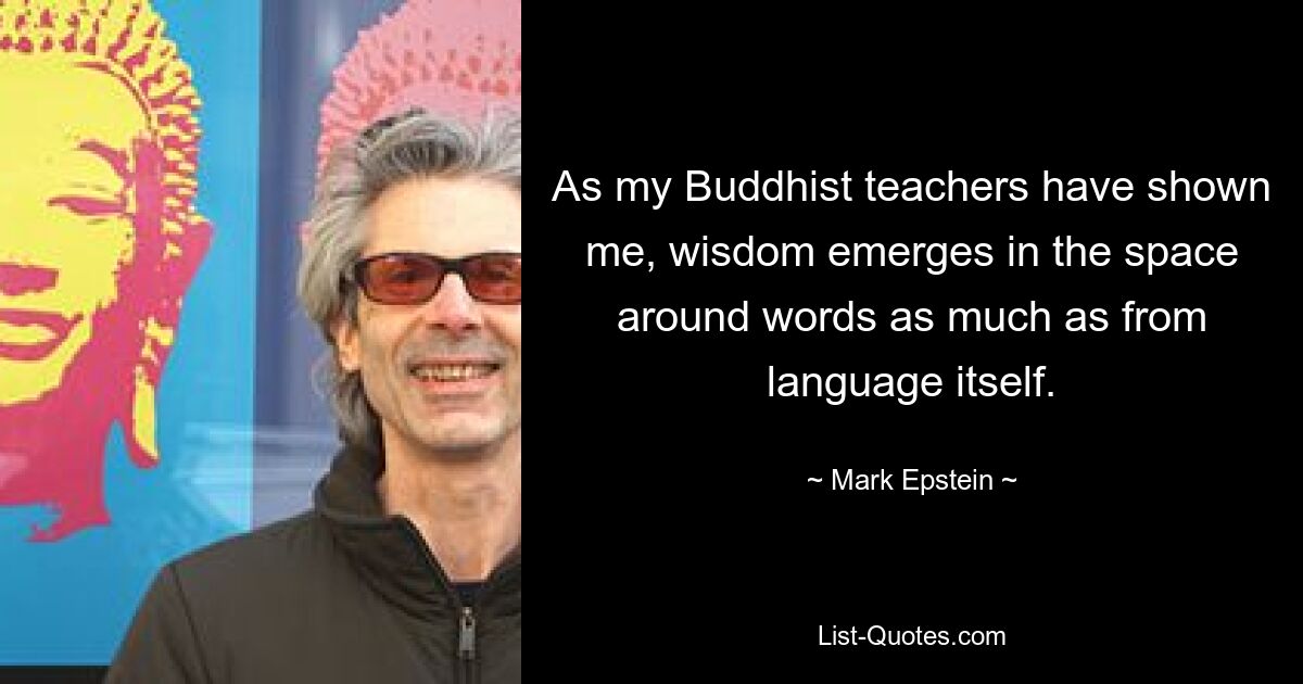 As my Buddhist teachers have shown me, wisdom emerges in the space around words as much as from language itself. — © Mark Epstein