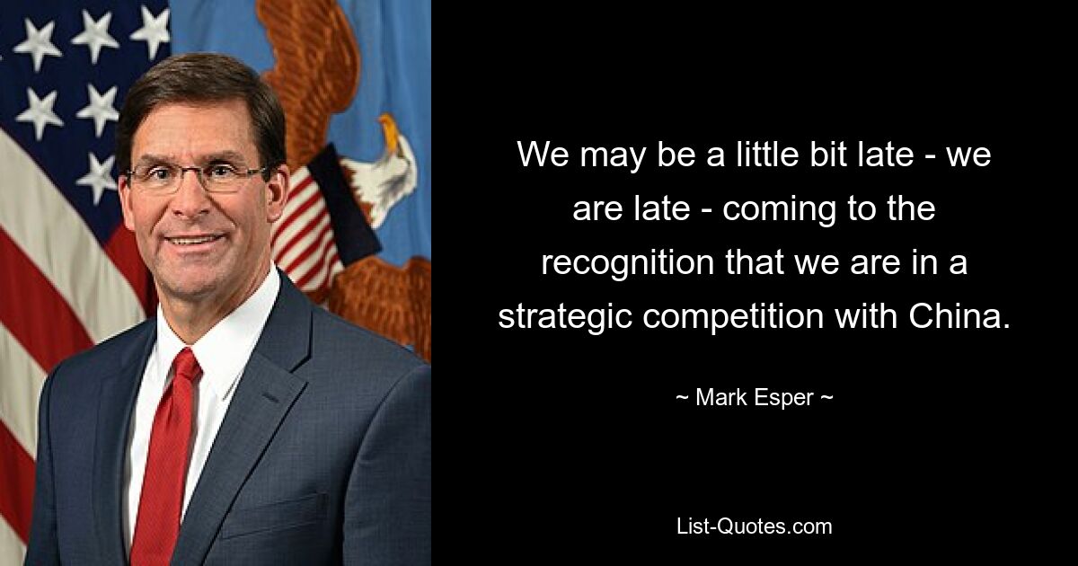 We may be a little bit late - we are late - coming to the recognition that we are in a strategic competition with China. — © Mark Esper