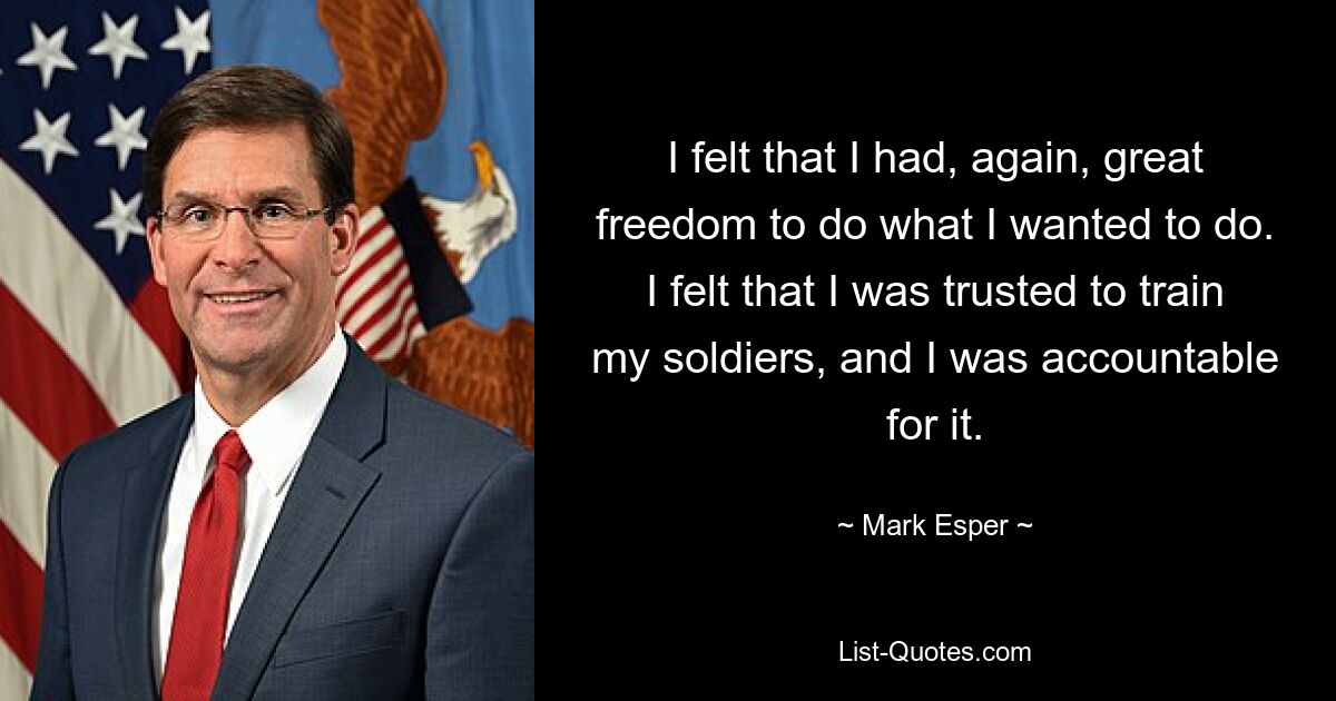 I felt that I had, again, great freedom to do what I wanted to do. I felt that I was trusted to train my soldiers, and I was accountable for it. — © Mark Esper