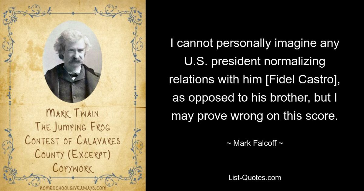 I cannot personally imagine any U.S. president normalizing relations with him [Fidel Castro], as opposed to his brother, but I may prove wrong on this score. — © Mark Falcoff