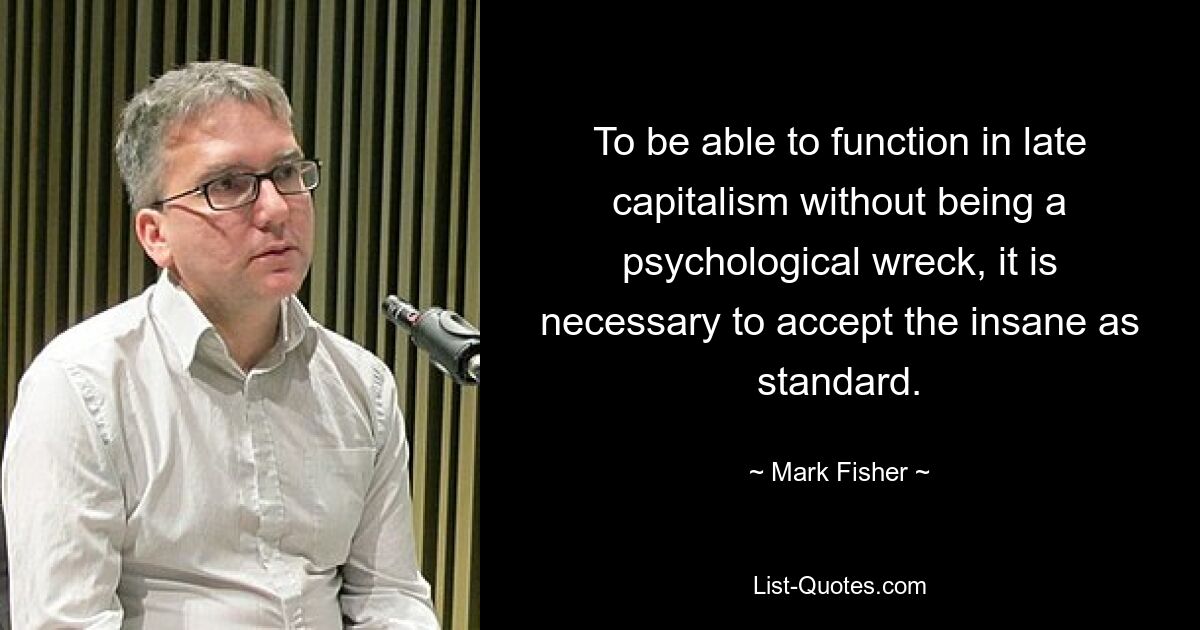 To be able to function in late capitalism without being a psychological wreck, it is necessary to accept the insane as standard. — © Mark Fisher