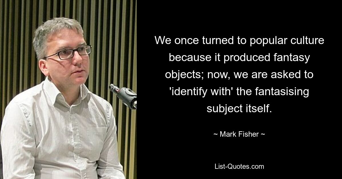 We once turned to popular culture because it produced fantasy objects; now, we are asked to 'identify with' the fantasising subject itself. — © Mark Fisher