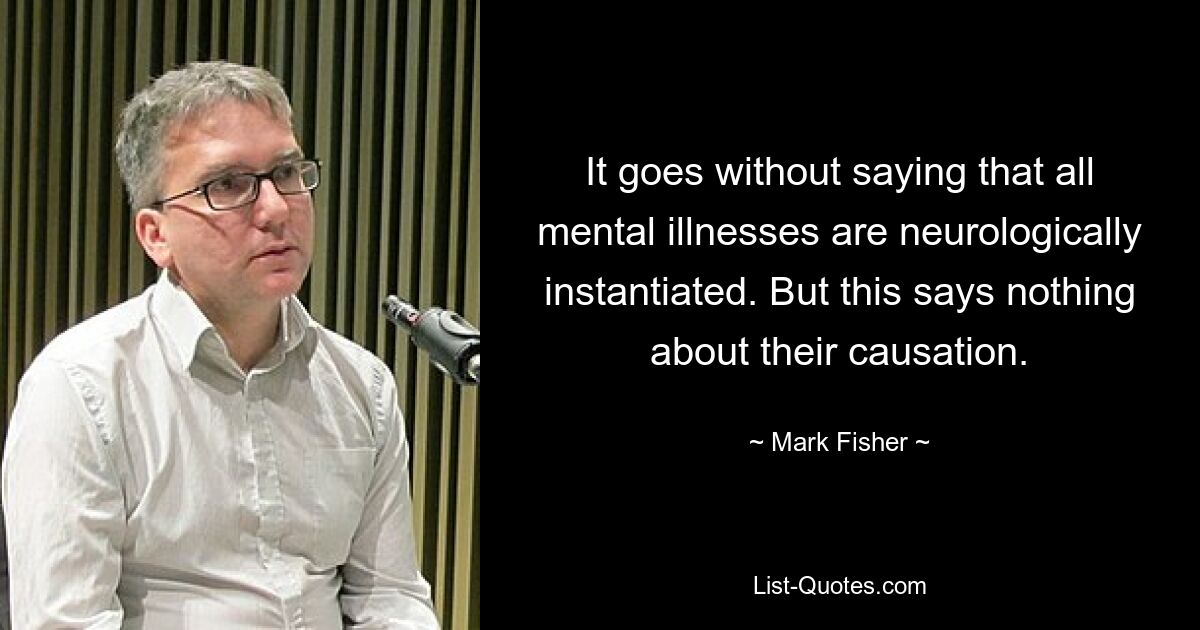 It goes without saying that all mental illnesses are neurologically instantiated. But this says nothing about their causation. — © Mark Fisher