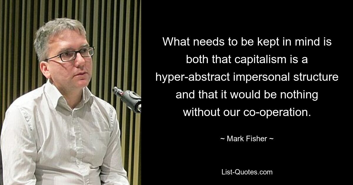 What needs to be kept in mind is both that capitalism is a hyper-abstract impersonal structure and that it would be nothing without our co-operation. — © Mark Fisher