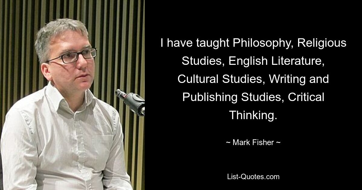 I have taught Philosophy, Religious Studies, English Literature, Cultural Studies, Writing and Publishing Studies, Critical Thinking. — © Mark Fisher