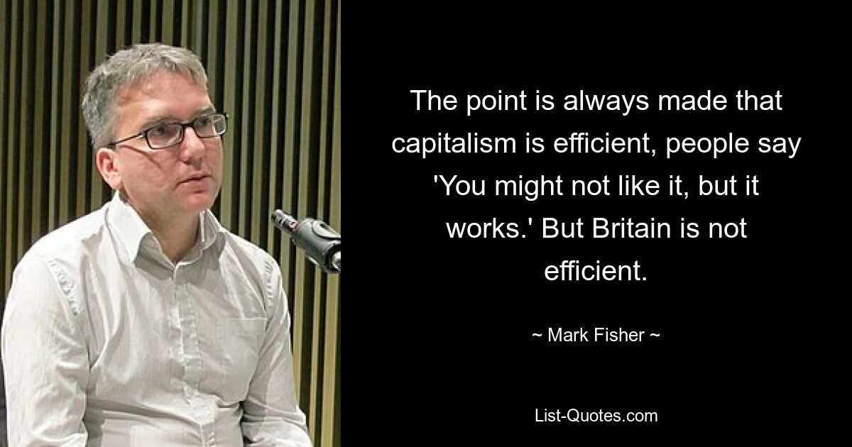 The point is always made that capitalism is efficient, people say 'You might not like it, but it works.' But Britain is not efficient. — © Mark Fisher